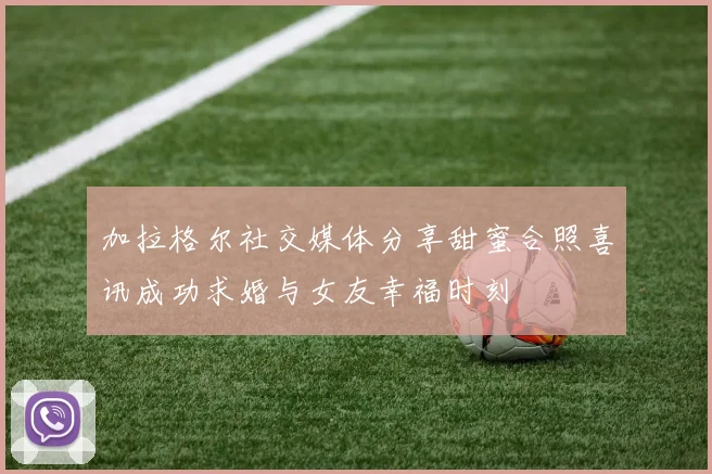 加拉格尔社交媒体分享甜蜜合照喜讯成功求婚与女友幸福时刻