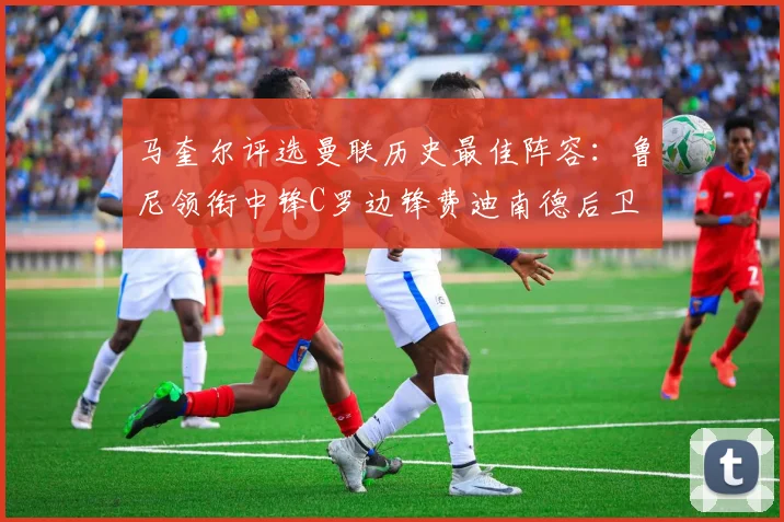 马奎尔评选曼联历史最佳阵容：鲁尼领衔中锋C罗边锋费迪南德后卫