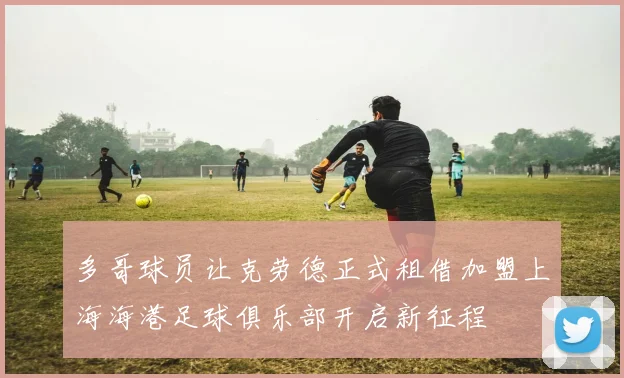多哥球员让克劳德正式租借加盟上海海港足球俱乐部开启新征程