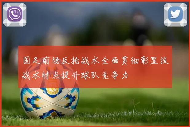 国足前场反抢战术全面贯彻彰显技战术特点提升球队竞争力