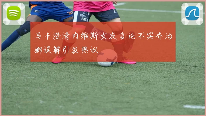 马卡澄清内维斯女友言论不实乔治娜误解引发热议