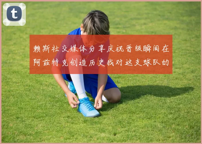 赖斯社交媒体分享庆祝晋级瞬间在阿兹特克创造历史我对这支球队的热爱无以言表