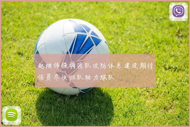 赵继伟强调团队攻防体系建设期待伤员尽快归队助力球队