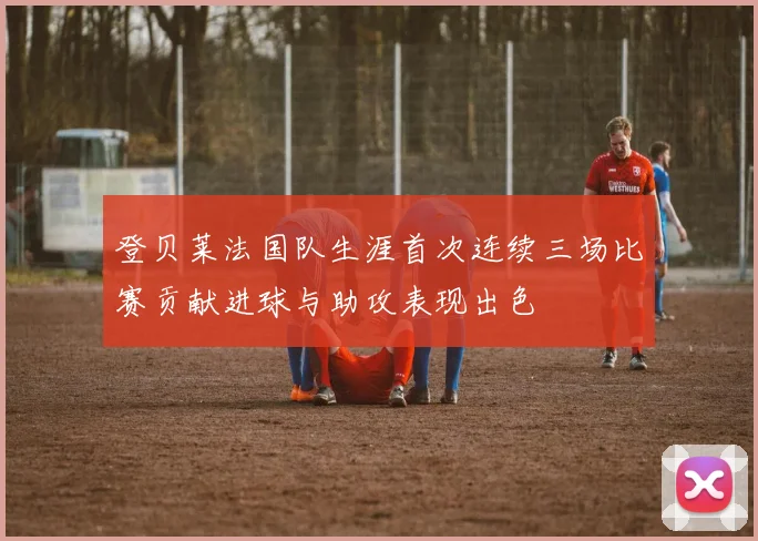 登贝莱法国队生涯首次连续三场比赛贡献进球与助攻表现出色