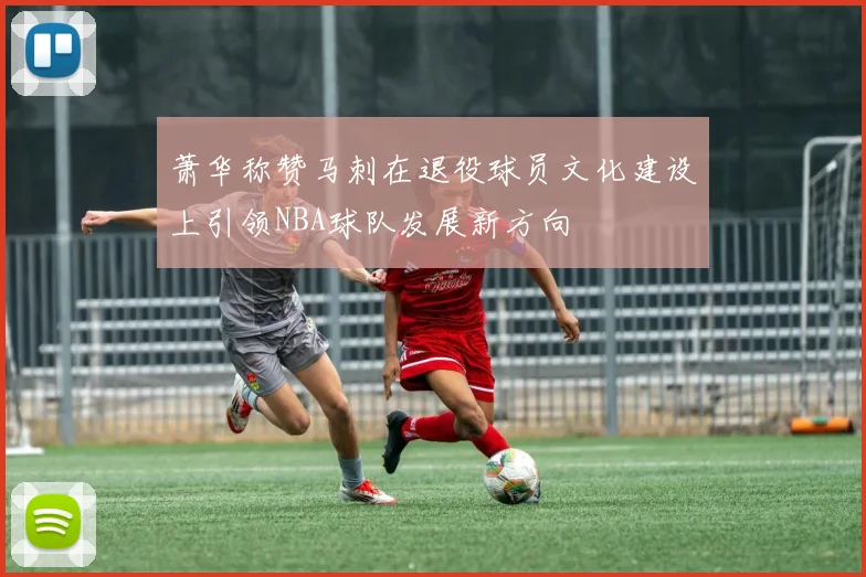 萧华称赞马刺在退役球员文化建设上引领NBA球队发展新方向