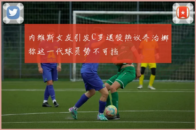 内维斯女友引发C罗退役热议乔治娜称这一代球员势不可挡