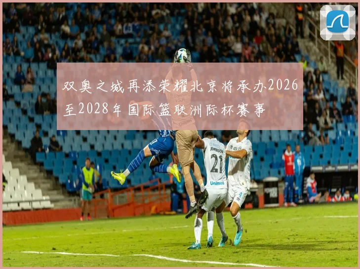 双奥之城再添荣耀北京将承办2026至2028年国际篮联洲际杯赛事
